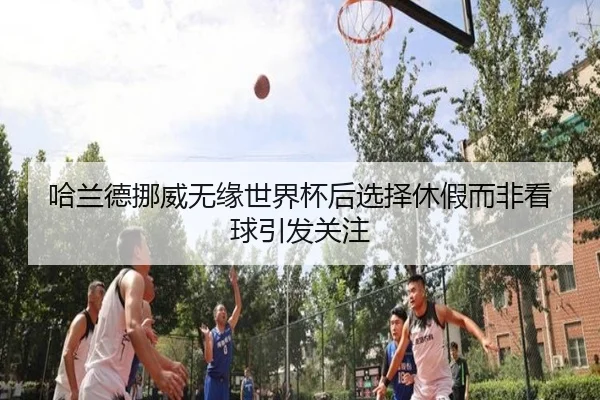 哈兰德挪威无缘世界杯后选择休假而非看球引发关注